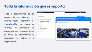 Toda la información que sí importa
Todo el seguimiento de los
requerimientos desde un
mismo lugar, eligiendo la
visualización en base al
estado, la prioridad, la
categoría de mantenimiento,
la fecha de vencimiento, la
ubicación, el activo o el
responsable.
 