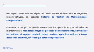 Las siglas CMMS son las siglas de Computerized Maintenance Management
System/Software, en español, Sistema de Gestión de Mantenimiento
Computarizado.
Con esta tecnología, es posible automatizar las operaciones y actividades de
mantenimiento, monitorear mejor los procesos de mantenimiento, administrar
los activos, el equipo, producir datos precisos, optimizar rutinas y tomar
decisiones asertivas, sin tener que detener la producción.
6
 
