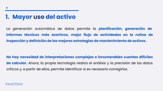 La generación automática de datos permite la planificación, generación de
informes técnicos más asertivos, mejor flujo de actividades en la rutina de
inspección y definición de las mejores estrategias de mantenimiento de activos.
No hay necesidad de interpretaciones complejas e innumerables cuentas difíciles
de calcular. Ahora, la propia tecnología realiza el análisis y la precisión de los datos
críticos y, a partir de ellos, permite identificar si es necesario corregirlos.
1. Mayor uso del activo
9
 