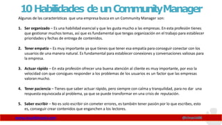 10Habilidades d
eunCommunityManager
Algunas de las características que una empresa busca en un Community Manager son:
www.claudioinacio.com @cinacio06
1. Ser organizado – Es una habilidad esencial y que les gusta mucho a las empresas. En esta profesión tienes
que gestionar muchos temas, así que es fundamental que tengas organización en el trabajo para establecer
prioridades y fechas de entrega de contenidos.
2. Tener empatía – Es muy importante ya que tienes que tener esa empatía para conseguir conectar con los
usuarios de una manera natural. Es fundamental para establecer conexiones y conversaciones valiosas para
la empresa.
3. Actuar rápido – En esta profesión ofrecer una buena atención al cliente es muy importante, por eso la
velocidad con que consigues responder a los problemas de los usuarios es un factor que las empresas
valoran mucho.
4. Tener paciencia – Tienes que saber actuar rápido, pero siempre con calma y tranquilidad, para no dar una
respuesta equivocada al problema, ya que se puede transformar en una crisis de reputación.
5. Saber escribir – No es solo escribir sin cometer errores, es también tener pasión por lo que escribes, esto
es, conseguir crear contenidos que enganchen a los lectores.
 