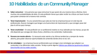 10Habilidades d
eunCommunityManager
www.claudioinacio.com @cinacio06
6. Saber comunicar – Una persona que sepa comunicar lo que quiere de una manera clara y efectiva, tiene
muchas más probabilidades de éxito. En esta profesión tienes que saber recibir las críticas con buen humor
para poder contestar de la manera más correcta.
7. Tener improvisación – Es una característica que cada vez más las empresas buscan en este tipo de
profesionales. Buscan managers que tengan una buena dosis de improvisación y que consigan pasar del
plan A al B en poco tiempo.
8. Tener creatividad – En esta profesión ser un profesional creativo es muy valorado por las marcas, ya que de
ello depende que consigas dar ideas chulas y distintas a los contenidos tradicionales.
9. Persona con mente abierta – Es necesario estar atento a las últimas tendencias y siempre de mente
abierta, para poder observar oportunidades de contenido donde otros no las ven.
10. Ser estratégico – Las empresas buscan profesionales que consigan crear estrategias que adapten sus
contenidos a las diferentes redes sociales. Tedejo a parte algunos hábitos que deberías igualmente adoptar
para triunfar con tus redes sociales.
 