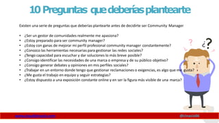 10Preguntas q
u
edeberíasplantearte
www.claudioinacio.com @cinacio06
Existen una serie de preguntas que deberías plantearte antes de decidirte ser Community Manager
• ¿Ser un gestor de comunidades realmente me apasiona?
• ¿Estoy preparado para ser community manager?
• ¿Estoy con ganas de mejorar mi perfil profesional community manager constantemente?
• ¿Conozco las herramientas necesarias para gestionar las redes sociales?
• ¿Tengo capacidad para escuchar y dar soluciones lo más breve posible?
• ¿Consigo identificar las necesidades de una marca o empresa y de su público objetivo?
• ¿Consigo generar debates y opiniones en mis perfiles sociales?
• ¿Trabajar en un entorno donde tengo que gestionar reclamaciones o exigencias, es algo que me gusta?
• ¿Me gusta el trabajo en equipo y seguir estrategias?
• ¿Estoy dispuesto a una exposición constante online y en ser la figura más visible de una marca?
 