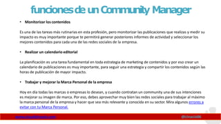 funcionesd
eunCommunity Manager
www.claudioinacio.com @cinacio06
• Monitorizar los contenidos
Es una de las tareas más rutinarias en esta profesión, pero monitorizar las publicaciones que realizas y medir su
impacto es muy importante porque te permitirá generar posteriores informes de actividad y seleccionar los
mejores contenidos para cada una de las redes sociales de la empresa.
• Realizar un calendario editorial
La planificación es una tarea fundamental en toda estrategia de marketing de contenidos y por eso crear un
calendario de publicaciones es muy importante, para seguir una estrategia y compartir los contenidos según las
horas de publicación de mayor impacto.
• Trabajar y mejorar la Marca Personal de la empresa
Hoy en día todas las marcas o empresas lo desean, y cuando contratan un community una de sus intenciones
es mejorar su imagen de marca. Por eso, debes aprovechar muy bien las redes sociales para trabajar al máximo
la marca personal de la empresa y hacer que sea más relevante y conocida en su sector. Mira algunos errores a
evitar con tu Marca Personal.
 