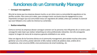 funcionesd
eunCommunity Manager
www.claudioinacio.com @cinacio06
• Conseguir más seguidores
Otra de las tareas que las empresas desean mucho, es ver cómo crece su comunidad de seguidores en los
perfiles sociales. Pero como ya lo sabes, para conseguir tener una buena tasa de engagement es muy
importante conseguir que esa comunidad crezca con seguidores de calidad, antes que cantidad. Es esencial
que sean followers a los cuáles les interese tus contenidos.
• Realizar networking
Como es normal, las empresas desean conseguir conectar con las personas más influyentes de un sector y para
conseguirlo nada mejor que realizar networking con otros profesionales relevantes. Con ello conseguirás
mejorar la imagen de marca de la empresa y ganarás visibilidad en ese sector.
Estas son algunas de las funciones diarias en el community management, pero existen muchas otras como:
gestionar una crisis online, prestar atención al SEO, realizar análisis de palabras clave, análisis de la
competencia, crear anuncios (SEM), crear promociones de email marketing, etc.
 