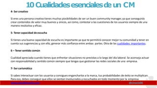 10Cualidadesesencialesd
eun CM
4- Ser creativo
www.claudioinacio.com @cinacio06
Si eres una persona creativa tienes muchas posibilidades de ser un buen community manager, ya que conseguirás
crear contenidos de valor muy buenos y únicos, así como, contestar a las cuestiones de los usuarios siempre de una
manera resolutiva y eficaz.
5- Tener capacidad de escucha
Si tienes una buena capacidad de escucha es importante ya que te permitirá conocer mejor tu comunidad y tener en
cuenta sus sugerencias y,con ello, generar más confianza entre ambas partes. Otra de las cualidades importantes.
6 – Tener sentido común
Cualidad apreciada cuando tienes que enfrentar situaciones no previstas a lo largo del día laboral. Se aconseja actuar
con responsabilidad y sentido común siempre que tengas que gestionar las redes sociales de una empresa.
7- Ser carismático
Si sabes interactuar con los usuarios y consigues engancharlos a la marca, tus probabilidades de éxito se multiplican.
Para eso, debes conseguir que ellos se sientan involucrados y escuchados en todo momento por la empresa.
 