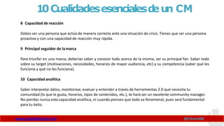 10Cualidadesesencialesd
eun CM
www.claudioinacio.com @cinacio06
8 Capacidad de reacción
Debes ser una persona que actúa de manera correcta ante una situación de crisis. Tienes que ser una persona
proactiva y con una capacidad de reacción muy rápida.
9 Principal seguidor de la marca
Para triunfar en una marca, deberías saber y conocer todo acerca de la misma, ser su principal fan. Saber todo
sobre su target (motivaciones, necesidades, horarios de mayor audiencia, etc) y su competencia (saber qué les
funciona y qué no les funciona).
10 Capacidad analítica
Saber interpretar datos, monitorizar, evaluar y entender a través de herramientas 2.0 qué necesita tu
comunidad (lo que le gusta, horarios, tipos de contenidos, etc.), te hará ser un excelente community manager.
No pierdas nunca esta capacidad analítica, ni cuando pienses que todo va fenomenal, pues será fundamental
para tu éxito.
 