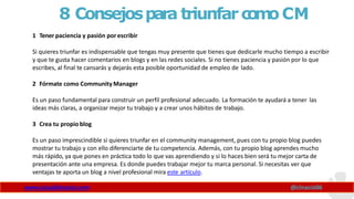 8 Consejospara triunfarc
o
m
oCM
www.claudioinacio.com @cinacio06
1 Tener paciencia y pasión por escribir
Si quieres triunfar es indispensable que tengas muy presente que tienes que dedicarle mucho tiempo a escribir
y que te gusta hacer comentarios en blogs y en las redes sociales. Si no tienes paciencia y pasión por lo que
escribes, al final te cansarás y dejarás esta posible oportunidad de empleo de lado.
2 Fórmate como CommunityManager
Es un paso fundamental para construir un perfil profesional adecuado. La formación te ayudará a tener las
ideas más claras, a organizar mejor tu trabajo y a crear unos hábitos de trabajo.
3 Crea tu propio blog
Es un paso imprescindible si quieres triunfar en el community management, pues con tu propio blog puedes
mostrar tu trabajo y con ello diferenciarte de tu competencia. Además, con tu propio blog aprendes mucho
más rápido, ya que pones en práctica todo lo que vas aprendiendo y si lo haces bien será tu mejor carta de
presentación ante una empresa. Es donde puedes trabajar mejor tu marca personal. Si necesitas ver que
ventajas te aporta un blog a nivel profesional mira este artículo.
 
