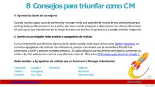 8 Consejospara triunfarc
o
m
oCM
4 Aprende las claves de losmejores
Cuando realices algún curso de community manager verás que aprenderás mucho de tus profesores porque
serán grandes profesionales en este sector, así como cuando empieces a relacionarte con otros profesionales.
Mi consejo es que intentes extraer lo mejor de cada uno de ellos, lo aprendas y si puedes intentar mejorarlo.
5 Domina las principales redes sociales y agregadores denoticias
Es muy importante que domines algunas de las redes sociales más importantes como Twitter, Facebook, así
como los agregadores de noticias más influyentes, porque son canales que te ayudarán a difundir tus
contenidos y darán a conocer tu marca personal. Si sabes utilizarlas correctamente conseguirás aumentar las
visitas a tu sitio web de una manera muy efectiva y natural. Mira estos 20 Consejos para dominar Google +.
Redes sociales y Agregadores de noticias que un Community Manager debedominar
Facebook Google + Pinterest MktFan
Twitter Instagram Bitácoras
Linkedin YouTube Marketertop
www.claudioinacio.com @cinacio06
 