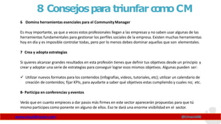 8 Consejospara triunfarc
o
m
oCM
www.claudioinacio.com @cinacio06
6 Domina herramientas esenciales para el CommunityManager
Es muy importante, ya que a veces estos profesionales llegan a las empresas y no saben usar algunas de las
herramientas fundamentales para gestionar los perfiles sociales de la empresa. Existen muchas herramientas
hoy en día y es imposible controlar todas, pero por lo menos debes dominar aquellas que son elementales.
7 Crea y adopta estrategias
Si quieres alcanzar grandes resultados en esta profesión tienes que definir tus objetivos desde un principio y
crear y adoptar una serie de estrategias para conseguir lograr esos mismos objetivos. Algunas pueden ser:
 Utilizar nuevos formatos para los contenidos (infografías, videos, tutoriales, etc); utilizar un calendario de
creación de contenidos; fijar KPIs, para ayudarte a saber qué objetivos estas cumpliendo y cuales no; etc.
8- Participa en conferencias y eventos
Verás que en cuanto empieces a dar pasos más firmes en este sector aparecerán propuestas para que tú
mismo participes como ponente en alguno de ellos. Eso te dará una enorme visibilidad en el sector.
 