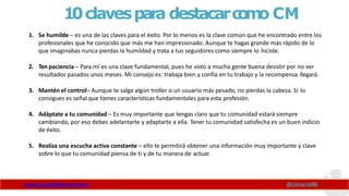 10clavespara destacarc
o
m
o CM
www.claudioinacio.com @cinacio06
1. Se humilde – es una de las claves para el éxito. Por lo menos es la clave común que he encontrado entre los
profesionales que he conocido que más me han impresionado. Aunque te hagas grande más rápido de lo
que imaginabas nunca pierdas la humildad y trata a tus seguidores como siempre lo hiciste.
2. Ten paciencia – Para mí es una clave fundamental, pues he visto a mucha gente buena desistir por no ver
resultados pasados unos meses. Mi consejo es: trabaja bien y confía en tu trabajo y la recompensa llegará.
3. Mantén el control– Aunque te salga algún troller o un usuario más pesado, no pierdas la cabeza. Si lo
consigues es señal que tienes características fundamentales para esta profesión.
4. Adáptate a tu comunidad – Es muy importante que tengas claro que tu comunidad estará siempre
cambiando, por eso debes adelantarte y adaptarte a ella. Tener tu comunidad satisfecha es un buen indicio
de éxito.
5. Realiza una escucha activa constante – ello te permitirá obtener una información muy importante y clave
sobre lo que tu comunidad piensa de ti y de tu manera de actuar.
 