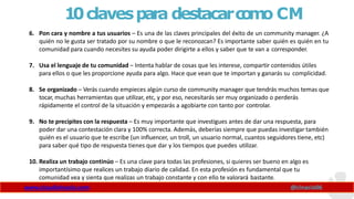 10clavespara destacarc
o
m
o CM
www.claudioinacio.com @cinacio06
6. Pon cara y nombre a tus usuarios – Es una de las claves principales del éxito de un community manager. ¿A
quién no le gusta ser tratado por su nombre o que le reconozcan? Es importante saber quién es quién en tu
comunidad para cuando necesites su ayuda poder dirigirte a ellos y saber que te van a corresponder.
7. Usa el lenguaje de tu comunidad – Intenta hablar de cosas que les interese, compartir contenidos útiles
para ellos o que les proporcione ayuda para algo. Hace que vean que te importan y ganarás su complicidad.
8. Se organizado – Verás cuando empieces algún curso de community manager que tendrás muchos temas que
tocar, muchas herramientas que utilizar, etc, y por eso, necesitarás ser muy organizado o perderás
rápidamente el control de la situación y empezarás a agobiarte con tanto por controlar.
9. No te precipites con la respuesta – Es muy importante que investigues antes de dar una respuesta, para
poder dar una contestación clara y 100% correcta. Además, deberías siempre que puedas investigar también
quién es el usuario que te escribe (un influencer, un troll, un usuario normal, cuantos seguidores tiene, etc)
para saber qué tipo de respuesta tienes que dar y los tiempos que puedes utilizar.
10. Realiza un trabajo continúo – Es una clave para todas las profesiones, si quieres ser bueno en algo es
importantísimo que realices un trabajo diario de calidad. En esta profesión es fundamental que tu
comunidad vea y sienta que realizas un trabajo constante y con ello te valorará bastante.
 