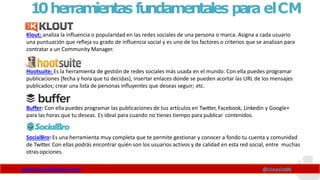 10herramientas fundamentales para elCM
Klout: analiza la influencia o popularidad en las redes sociales de una persona o marca. Asigna a cada usuario
una puntuación que refleja su grado de influencia social y es uno de los factores o criterios que se analizan para
contratar a un Community Manager.
Hootsuite: Es la herramienta de gestión de redes sociales más usada en el mundo. Con ella puedes programar
publicaciones (fecha y hora que tú decidas), insertar enlaces donde se pueden acortar las URL de los mensajes
publicados; crear una lista de personas influyentes que deseas seguir; etc.
Buffer: Con ella puedes programar las publicaciones de tus artículos en Twitter, Facebook, Linkedin y Google+
para las horas que tu deseas. Es ideal para cuando no tienes tiempo para publicar contenidos.
SocialBro: Es una herramienta muy completa que te permite gestionar y conocer a fondo tu cuenta y comunidad
de Twitter. Con ellas podrás encontrar quién son los usuarios activos y de calidad en esta red social, entre muchas
otras opciones.
www.claudioinacio.com @cinacio06
 