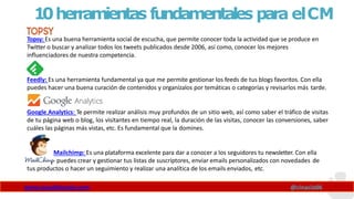 10herramientas fundamentales para elCM
Topsy: Es una buena herramienta social de escucha, que permite conocer toda la actividad que se produce en
Twitter o buscar y analizar todos los tweets publicados desde 2006, así como, conocer los mejores
influenciadores de nuestra competencia.
Feedly: Es una herramienta fundamental ya que me permite gestionar los feeds de tus blogs favoritos. Con ella
puedes hacer una buena curación de contenidos y organízalos por temáticas o categorías y revisarlos más tarde.
Google Analytics: Te permite realizar análisis muy profundos de un sitio web, así como saber el tráfico de visitas
de tu página web o blog, los visitantes en tiempo real, la duración de las visitas, conocer las conversiones, saber
cuáles las páginas más vistas, etc. Es fundamental que la domines.
Mailchimp: Es una plataforma excelente para dar a conocer a los seguidores tu newsletter. Con ella
puedes crear y gestionar tus listas de suscriptores, enviar emails personalizados con novedades de
tus productos o hacer un seguimiento y realizar una analítica de los emails enviados, etc.
www.claudioinacio.com @cinacio06
 