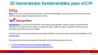 10herramientas fundamentales para elCM
Bitly: Es una de las herramientas básicas para un Community Manager. Creo que es la mejor herramienta para
acortar enlaces y seguir su impacto social en visitas.
ManageFlitter: Es una de las herramientas más potentes para gestionar cuentas ya que nos permite filtrar
fácilmente los usuarios que nos siguen, nos dejan de seguir o dejar de seguir a aquellos usuarios con poca
actividad o que estén inactivos en Twitter.
Si deseas conocer otras herramientas que te pueden ayudar en las funciones del community management mira
esta gran lista.
Teaconsejo otros artículos que pueden interesarte con herramientas para tu día a día:
• 27 Imprescindibles Herramientas Inbound Marketing
• Las mejores herramientas para gestionar cada red social
www.claudioinacio.com @cinacio06
 