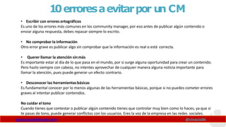 10erroresaevitarpor un CM
www.claudioinacio.com @cinacio06
• Escribir con errores ortográficos
Es uno de los errores más comunes en los community manager, por eso antes de publicar algún contenido o
enviar alguna respuesta, debes repasar siempre lo escrito.
• No comprobar la información
Otro error grave es publicar algo sin comprobar que la información es real o está correcta.
• Querer llamar la atención sinmás
Es importante estar al día de lo que pasa en el mundo, por si surge alguna oportunidad para crear un contenido.
Pero hazlo siempre con cabeza, no intentes aprovechar de cualquier manera alguna noticia importante para
llamar la atención, pues puede generar un efecto contrario.
• Desconocer las herramientasbásicas
Es fundamental conocer por lo menos algunas de las herramientas básicas, porque si no puedes cometer errores
graves al intentar publicar contenidos.
No cuidar el tono
Cuando tienes que contestar o publicar algún contenido tienes que controlar muy bien como lo haces, ya que si
te pasas de tono, puede generar conflictos con los usuarios. Eres la voz de la empresa en las redes sociales.
 