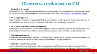 10erroresaevitarpor un CM
www.claudioinacio.com @cinacio06
• Confundirse de cuentas
Es uno de los errores más comunes cuando un community manager tiene que gestionar varias cuentas a la vez.
Por eso ten mucho cuidado pues genera una mala imagen de la marca. Mira errores a evitar por un blogger.
• No te hagas el gracioso
Hoy en día está de moda las respuestas donde la gente intenta ser siempre graciosa. Pero te aconsejo a que si
has empezado hace poco y no estás muy seguro, no lo hagas pues puedes caer en ridículo.
• No te tomes a pecho los comentariosnegativos
Muchas veces cuando recibimos un comentario negativo sobre un contenido, podemos tener la tendencia de
contestar de la misma manera. Intenta mantener siempre la cabeza fría y contestar con profesionalismo.
• Usar hashtags enexceso
Ya sabes que la utilización de los hashtags es benéfica para la divulgación de nuestros contenidos. Ahora no los
utilices en exceso pues causan un efecto contrario. Utiliza entre 2 y 3 por publicación.
• Contestar como si fueras unrobot
Uno de los problemas de las empresas, dan respuestas ya pre definidas para ciertas preguntas y al final las
respuestas son siempre las mismas. Eso crea una mala imagen de la empresa que parece un robot contestando.
 