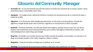 GlosariodelCommunity Manager
www.claudioinacio.com @cinacio06
• Acortador url – Es una herramienta que permite reducir el número de caracteres de un enlace. Existen varios
como bit.ly, ow.ly. o el de buffer, entre otros.
• Agregador - Es la página web o aplicación donde se muestran las actualizaciones de un conjunto de webs a
través de sus RSS.
• Algoritmo - Es la forma que utiliza Google para posicionar un sitio web en los buscadores. A través del
algoritmo, Google decide quién sale en primero, segundo o en otra posición en dicho buscador.
• Backlinks - O enlaces entrantes, son links que desde otras páginas, apuntan hacia la tuya. Son uno de los
factores más importantes para el posicionamiento, pues cuantas más páginas relevantes te enlacen, más
notoriedad ganará tu web o blog para Google.
• Blog Post - O entrada, es el nombre técnico que recibe la acción de publicar una entrada o un artículo en un
blog. Las entradas pueden incluir texto, imágenes, vídeos o enlaces.
• Blogosfera - Conjunto de todos los blogs que se publican en el mundo.
• Branding - Es el conjunto de acciones que se llevan a cabo para crear y potenciar una marca.
 