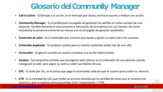 GlosariodelCommunity Manager
www.claudioinacio.com @cinacio06
• Call to action - O llamada a la acción, es el mensaje que atrae y anima al usuario a realizar una acción.
• Community Manager - Es el profesional encargado de gestionar los perfiles en redes sociales de una
empresa. También fomenta la comunicación e interacción de la empresa con sus clientes. Así como
monitoriza la presencia online de las marcas y es el encargado de generar contenidos.
• Contenido de valor - Es el contenido que creamos que ayuda y aporta un valor real a los usuarios.
• Contenido duplicado - Se produce cuando para un mismo contenido existe más de una URL.
• Conversión - Se genera cuando un usuario completa una acción determinada.
• Cookies - Son pequeños archivos que las páginas web colocan en el ordenador de una persona cuando
navega por la web, para seguir su rastro y saber sus hábitos de uso.
• CPC - El coste por clic, es el precio que paga el anunciante cada vez que el usuario pulsa sobre su anuncio.
• CTR - Es la cantidad de clics que recibe un anuncio dividida por la cantidad de veces que se muestra ese
anuncio y que se expresa como porcentaje (clics ÷impresiones = CTR).
 