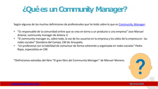 ¿QuéesunCommunity Manager?
Según algunas de las muchas definiciones de profesionales que he leído sobre lo que es Community Manager:
• “Es responsable de la comunidad online que se crea en torno a un producto o una empresa” Jose Manuel
Antoral, community manager de Antena 3.
• “El community manager es, sobre todo, la voz de los usuarios en la empresa y los oídos de la empresa en las
redes sociales” Dovidena del Campo, CM de Groupalia.
• “Un profesional con la habilidad de comunicar de forma coherente y organizada en redes sociales” Pedro
Rojas, especialista en CM.
*Definiciones extraídas del libro “El gran libro del Community Manager” de Manuel Moreno.
www.claudioinacio.com @cinacio06
 