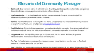 GlosariodelCommunity Manager
www.claudioinacio.com @cinacio06
• Dashboard - Es el escritorio o área de administración de un blog, donde se pueden realizar todas las opciones
disponibles (cargar archivos, gestionar comentarios, editar entradas, etc.)
• Diseño Responsive - Es un diseño web que busca la correcta visualización de un mismo sitio web en
diferentes dispositivos (ordenadores, tablets o móviles).
• Dominio - Es el nombre con el cual se registra una marca, una persona o una empresa en Internet para tener
su propio “nombre”.com, .es o .org. Ejemplo: www.claudioinacio.com
• Email Marketing - Conjunto de estrategias para promocionar productos y servicios de una marca a través del
envío de mensajes de correo electrónico, para informar a los usuarios registrados en una base de datos.
• Engagement - Es la vinculación o pasión que un usuario tiene con una marca. Así como, el grado de
interacción de los miembros de la comunidad con la empresa.
• Fan Page - Es la página de empresa que las marcas, empresas u organizaciones pueden crear en Facebook,
para darse a conocer y conectar con sus fans.
• Feed - O archivo RSS, medio de difusión que permite distribuir el contenido de una web o blog entre sus fans.
 