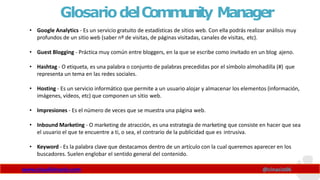 GlosariodelCommunity Manager
www.claudioinacio.com @cinacio06
• Google Analytics - Es un servicio gratuito de estadísticas de sitios web. Con ella podrás realizar análisis muy
profundos de un sitio web (saber nº de visitas, de páginas visitadas, canales de visitas, etc).
• Guest Blogging - Práctica muy común entre bloggers, en la que se escribe como invitado en un blog ajeno.
• Hashtag - O etiqueta, es una palabra o conjunto de palabras precedidas por el símbolo almohadilla (#) que
representa un tema en las redes sociales.
• Hosting - Es un servicio informático que permite a un usuario alojar y almacenar los elementos (información,
imágenes, vídeos, etc) que componen un sitio web.
• Impresiones - Es el número de veces que se muestra una página web.
• Inbound Marketing - O marketing de atracción, es una estrategia de marketing que consiste en hacer que sea
el usuario el que te encuentre a ti, o sea, el contrario de la publicidad que es intrusiva.
• Keyword - Es la palabra clave que destacamos dentro de un artículo con la cual queremos aparecer en los
buscadores. Suelen englobar el sentido general del contenido.
 