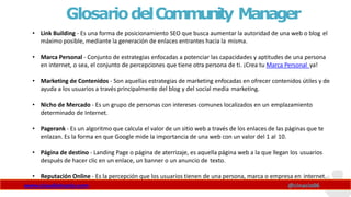 GlosariodelCommunity Manager
www.claudioinacio.com @cinacio06
• Link Building - Es una forma de posicionamiento SEO que busca aumentar la autoridad de una web o blog el
máximo posible, mediante la generación de enlaces entrantes hacia la misma.
• Marca Personal - Conjunto de estrategias enfocadas a potenciar las capacidades y aptitudes de una persona
en internet, o sea, el conjunto de percepciones que tiene otra persona de ti. ¡Crea tu Marca Personal ya!
• Marketing de Contenidos - Son aquellas estrategias de marketing enfocadas en ofrecer contenidos útiles y de
ayuda a los usuarios a través principalmente del blog y del social media marketing.
• Nicho de Mercado - Es un grupo de personas con intereses comunes localizados en un emplazamiento
determinado de Internet.
• Pagerank - Es un algoritmo que calcula el valor de un sitio web a través de los enlaces de las páginas que te
enlazan. Es la forma en que Google mide la importancia de una web con un valor del 1 al 10.
• Página de destino - Landing Page o página de aterrizaje, es aquella página web a la que llegan los usuarios
después de hacer clic en un enlace, un banner o un anuncio de texto.
• Reputación Online - Es la percepción que los usuarios tienen de una persona, marca o empresa en internet.
 
