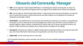 GlosariodelCommunity Manager
www.claudioinacio.com @cinacio06
• SEM - Son las siglas de “Search Engine Marketing” o marketing para motores de búsqueda. Es el tipo de
marketing que busca promocionar páginas web en las páginas de resultados de los motores de búsqueda.
• SEO - Son las siglas de “Search Engine Optimization” u optimización para motores de búsqueda. Las acciones
que se realizan para mejorar el posicionamiento de una web o blog en los resultados de los motores de
búsqueda como Google o Yahoo.
• Social Media - Son plataformas de comunicación online donde los contenidos son creados y compartidos por
los propios usuarios a través del uso de las tecnologías de la web 2.0, que permiten al usuario publicar sus
propias imágenes, textos o vídeos y compartirlos con toda la red o con un grupo reducido de usuarios. Los
tipos de medios sociales más utilizados son las redes sociales, los blogs o los microblogs.
• Suscriptores - Personas que realizan un registro donde ceden sus datos personales a una empresa y permiten
que se les envíe información relacionada con los productos o servicios de esa empresa.
• Tráfico Web - Son las visitas que tiene un sitio web.
Si te ha gustado el glosario y quieres aprender más términos mira este completo, diccionario del Community
Manager
 