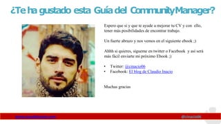 ¿Teh
agustado esta Guíadel CommunityManager?
Espero que si y que te ayude a mejorar tu CV y con ello,
tener más posibilidades de encontrar trabajo.
Un fuerte abrazo y nos vemos en el siguiente ebook ;)
Ahhh si quieres, sígueme en twitter o Facebook y así será
más fácil enviarte mi próximo Ebook ;)
• Twitter: @cinacio06
• Facebook: El blog de Claudio Inacio
Muchas gracias
www.claudioinacio.com @cinacio06
 