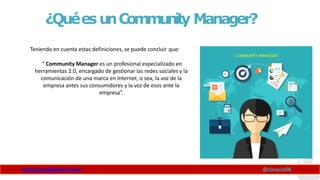 ¿QuéesunCommunity Manager?
Teniendo en cuenta estas definiciones, se puede concluir que:
“ Community Manager es un profesional especializado en
herramientas 2.0, encargado de gestionar las redes sociales y la
comunicación de una marca en Internet, o sea, la voz de la
empresa antes sus consumidores y la voz de esos ante la
empresa”.
www.claudioinacio.com @cinacio06
 