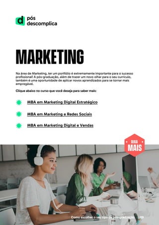 MAIS
DIGA
Como escolher o seu tipo de pós-graduação 09
marketing
Na área de Marketing, ter um portfólio é extremamente importante para o sucesso
profissional! A pós-graduação, além de trazer um novo olhar para o seu currículo,
também é uma oportunidade de aplicar novos aprendizados para se tornar mais
empregável.
Clique abaixo no curso que você deseja para saber mais:
MBA em Marketing Digital Estratégico
MBA em Marketing e Redes Sociais
MBA em Marketing Digital e Vendas
 