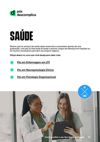 Como escolher o seu tipo de pós-graduação 10
saúde
Mesmo que os serviços de saúde sejam essenciais e necessitem apenas de uma
graduação, uma pós na área pode te ajudar a assumir cargos de liderança em hospitais ou
ter insumos necessários para abrir seu próprio negócio.
Clique abaixo no curso que você deseja para saber mais:
Pós em Enfermagem em UTI
Pós em Neuropsicologia Clínica
Pós em Psicologia Organizacional
 