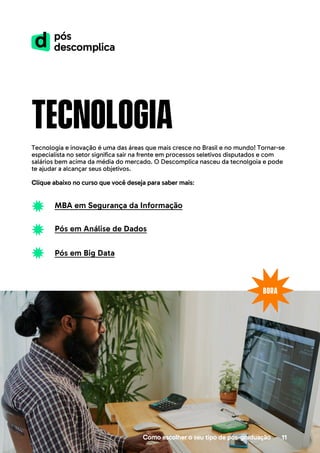 tecnologia
Tecnologia e inovação é uma das áreas que mais cresce no Brasil e no mundo! Tornar-se
especialista no setor significa sair na frente em processos seletivos disputados e com
salários bem acima da média do mercado. O Descomplica nasceu da tecnolgoia e pode
te ajudar a alcançar seus objetivos.
Clique abaixo no curso que você deseja para saber mais:
Como escolher o seu tipo de pós-graduação 11
MBA em Segurança da Informação
Pós em Análise de Dados
Pós em Big Data
 