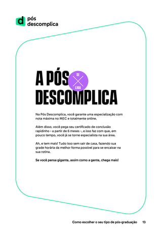 Após
descomplica
Na Pós Descomplica, você garante uma especialização com
nota máxima no MEC e totalmente online.
Além disso, você pega seu certificado de conclusão
rapidinho - a partir de 6 meses -, e isso faz com que, em
pouco tempo, você já se torne especialista na sua área.
Ah, e tem mais! Tudo isso sem sair de casa, fazendo sua
grade horária da melhor forma possível para se encaixar na
sua rotina.
Se você pensa gigante, assim como a gente, chega mais!
Como escolher o seu tipo de pós-graduação 13
 