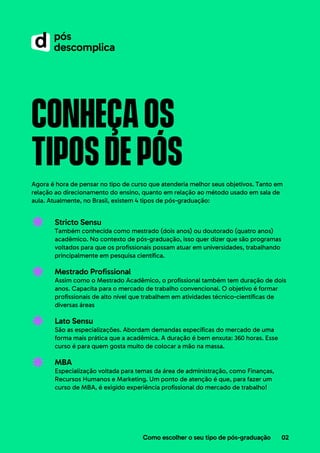 conheçaos
tiposdepós
Agora é hora de pensar no tipo de curso que atenderia melhor seus objetivos. Tanto em
relação ao direcionamento do ensino, quanto em relação ao método usado em sala de
aula. Atualmente, no Brasil, existem 4 tipos de pós-graduação:
Stricto Sensu
Também conhecida como mestrado (dois anos) ou doutorado (quatro anos)
acadêmico. No contexto de pós-graduação, isso quer dizer que são programas
voltados para que os profissionais possam atuar em universidades, trabalhando
principalmente em pesquisa científica.
Mestrado Profissional
Assim como o Mestrado Acadêmico, o profissional também tem duração de dois
anos. Capacita para o mercado de trabalho convencional. O objetivo é formar
profissionais de alto nível que trabalhem em atividades técnico-científicas de
diversas áreas
Lato Sensu
São as especializações. Abordam demandas específicas do mercado de uma
forma mais prática que a acadêmica. A duração é bem enxuta: 360 horas. Esse
curso é para quem gosta muito de colocar a mão na massa.
MBA
Especialização voltada para temas da área de administração, como Finanças,
Recursos Humanos e Marketing. Um ponto de atenção é que, para fazer um
curso de MBA, é exigido experiência profissional do mercado de trabalho!
Como escolher o seu tipo de pós-graduação 02
 