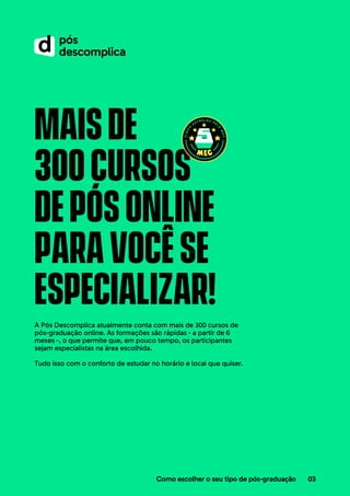 Como escolher o seu tipo de pós-graduação 03
maisde
300cursos
depósonline
paravocêse
especializar!
A Pós Descomplica atualmente conta com mais de 300 cursos de
pós-graduação online. As formações são rápidas - a partir de 6
meses -, o que permite que, em pouco tempo, os participantes
sejam especialistas na área escolhida.
Tudo isso com o conforto de estudar no horário e local que quiser.
 