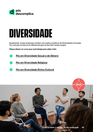 diversidade
Atualmente, muitas empresas contam com ações e políticas de Diversidade e Inclusão.
Ter uma pós na área é um diferencial para se dar bem nesses cargos.
Clique abaixo no curso que você deseja para saber mais:
Como escolher o seu tipo de pós-graduação 05
Pós em Diversidade Sexual e de Gênero
Pós em Diversidade Religiosa
Pós em Diversidade Étnico-Cultural
 