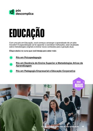 educação
Com uma pós em Educação, você começa a enxergar o aprendizado de um jeito
inovador! A especialização vai te capacitar a coordenar instituições, estar atualizado
sobre metodologias originais e ensinar novos conteúdos para a geração atual.
Clique abaixo no curso que você deseja para saber mais:
Como escolher o seu tipo de pós-graduação 06
Pós em Psicopedagogia
Pós em Docência do Ensino Superior e Metodologias Ativas de
Aprendizagem
Pós em Pedagogia Empresarial e Educação Corporativa
MAIS
DIGA
 