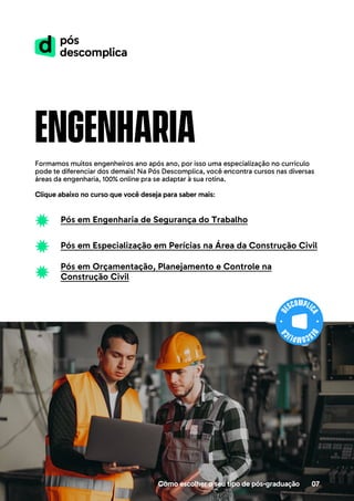 engenharia
Formamos muitos engenheiros ano após ano, por isso uma especialização no currículo
pode te diferenciar dos demais! Na Pós Descomplica, você encontra cursos nas diversas
áreas da engenharia, 100% online pra se adaptar à sua rotina.
Clique abaixo no curso que você deseja para saber mais:
Como escolher o seu tipo de pós-graduação 07
Pós em Engenharia de Segurança do Trabalho
Pós em Especialização em Perícias na Área da Construção Civil
Pós em Orçamentação, Planejamento e Controle na
Construção Civil
 