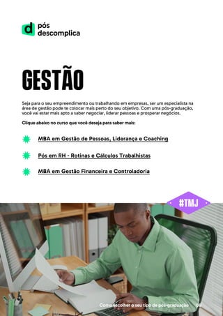 Como escolher o seu tipo de pós-graduação 08
gestão
Seja para o seu empreendimento ou trabalhando em empresas, ser um especialista na
área de gestão pode te colocar mais perto do seu objetivo. Com uma pós-graduação,
você vai estar mais apto a saber negociar, liderar pessoas e prosperar negócios.
Clique abaixo no curso que você deseja para saber mais:
MBA em Gestão de Pessoas, Liderança e Coaching
Pós em RH - Rotinas e Cálculos Trabalhistas
MBA em Gestão Financeira e Controladoria
 