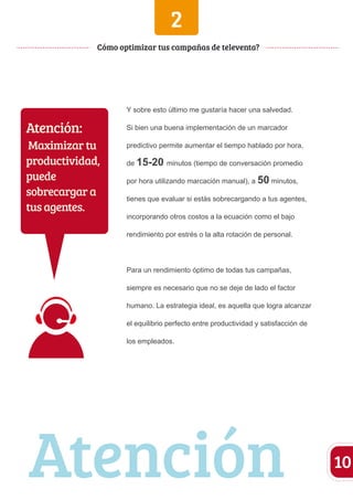 2 
Y sobre esto último me gustaría hacer una salvedad. 
Si bien una buena implementación de un marcador 
predictivo permite aumentar el tiempo hablado por hora, 
de 15-20 minutos (tiempo de conversación promedio 
por hora utilizando marcación manual), a 50 minutos, 
tienes que evaluar si estás sobrecargando a tus agentes, 
incorporando otros costos a la ecuación como el bajo 
rendimiento por estrés o la alta rotación de personal. 
Para un rendimiento óptimo de todas tus campañas, 
siempre es necesario que no se deje de lado el factor 
humano. La estrategia ideal, es aquella que logra alcanzar 
el equilibrio perfecto entre productividad y satisfacción de 
los empleados. 
10 
Cómo optimizar tus campañas de televenta? 
Atención: 
Maximizar tu 
productividad, 
puede 
sobrecargar a 
tus agentes. 
Atención 
 