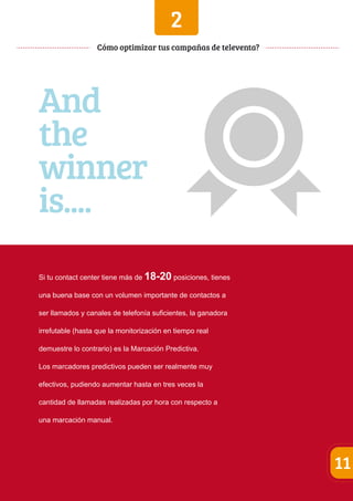 2 
Si tu contact center tiene más de 18-20 posiciones, tienes 
una buena base con un volumen importante de contactos a 
ser llamados y canales de telefonía suficientes, la ganadora 
irrefutable (hasta que la monitorización en tiempo real 
demuestre lo contrario) es la Marcación Predictiva. 
Los marcadores predictivos pueden ser realmente muy 
efectivos, pudiendo aumentar hasta en tres veces la 
cantidad de llamadas realizadas por hora con respecto a 
una marcación manual. 
11 
Cómo optimizar tus campañas de televenta? 
And 
the 
winner 
is.... 
 