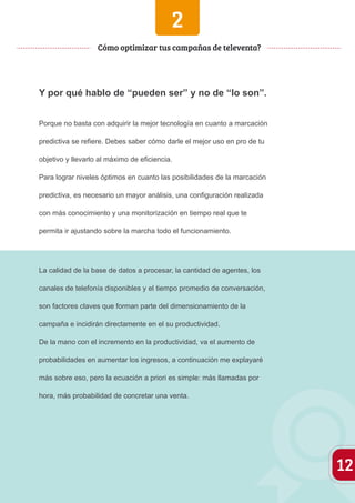 2 
Y por qué hablo de “pueden ser” y no de “lo son”. 
Porque no basta con adquirir la mejor tecnología en cuanto a marcación 
predictiva se refiere. Debes saber cómo darle el mejor uso en pro de tu 
objetivo y llevarlo al máximo de eficiencia. 
Para lograr niveles óptimos en cuanto las posibilidades de la marcación 
predictiva, es necesario un mayor análisis, una configuración realizada 
con más conocimiento y una monitorización en tiempo real que te 
permita ir ajustando sobre la marcha todo el funcionamiento. 
La calidad de la base de datos a procesar, la cantidad de agentes, los 
canales de telefonía disponibles y el tiempo promedio de conversación, 
son factores claves que forman parte del dimensionamiento de la 
campaña e incidirán directamente en el su productividad. 
De la mano con el incremento en la productividad, va el aumento de 
probabilidades en aumentar los ingresos, a continuación me explayaré 
más sobre eso, pero la ecuación a priori es simple: más llamadas por 
hora, más probabilidad de concretar una venta. 
12 
Cómo optimizar tus campañas de televenta? 
 