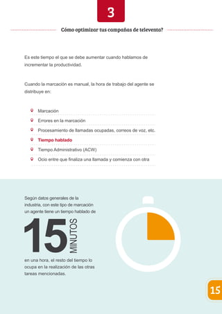 Es este tiempo el que se debe aumentar cuando hablamos de 
incrementar la productividad. 
Cuando la marcación es manual, la hora de trabajo del agente se 
distribuye en: 
Marcación 
Errores en la marcación 
Procesamiento de llamadas ocupadas, correos de voz, etc. 
Tiempo hablado 
Tiempo Administrativo (ACW) 
Ocio entre que finaliza una llamada y comienza con otra 
15 
Cómo optimizar tus campañas de televenta? 
Según datos generales de la 
industria, con este tipo de marcación 
un agente tiene un tiempo hablado de 
en una hora, el resto del tiempo lo 
ocupa en la realización de las otras 
tareas mencionadas. 
3 
 