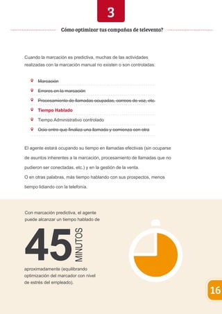 3 
Cuando la marcación es predictiva, muchas de las actividades 
realizadas con la marcación manual no existen o son controladas: 
Marcación 
Errores en la marcación 
Procesamiento de llamadas ocupadas, correos de voz, etc. 
Tiempo Hablado 
Tiempo Administrativo controlado 
Ocio entre que finaliza una llamada y comienza con otra 
Con marcación predictiva, el agente 
puede alcanzar un tiempo hablado de 
aproximadamente (equilibrando 
optimización del marcador con nivel 
de estrés del empleado). 
16 
Cómo optimizar tus campañas de televenta? 
El agente estará ocupando su tiempo en llamadas efectivas (sin ocuparse 
de asuntos inherentes a la marcación, procesamiento de llamadas que no 
pudieron ser conectadas, etc.) y en la gestión de la venta. 
O en otras palabras, más tiempo hablando con sus prospectos, menos 
tiempo lidiando con la telefonía. 
 
