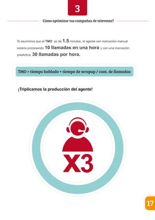 3 
Si asumimos que el TMO es de 1.5 minutos, el agente con marcación manual 
estaría procesando 10 llamadas en una hora y con una marcación 
predictiva, 30 llamadas por hora. 
17 
Cómo optimizar tus campañas de televenta? 
TMO = tiempo hablado + tiempo de wrapup / cant. de llamadas 
¡Triplicamos la producción del agente! 
 