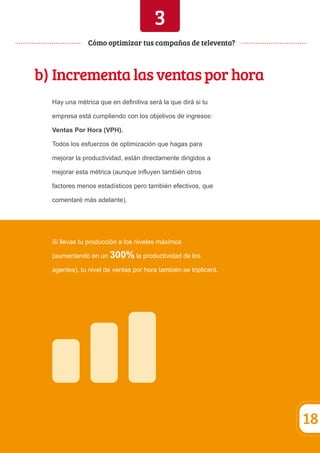 3 
b) Incrementa las ventas por hora 
Hay una métrica que en definitiva será la que dirá si tu 
empresa está cumpliendo con los objetivos de ingresos: 
Ventas Por Hora (VPH). 
Todos los esfuerzos de optimización que hagas para 
mejorar la productividad, están directamente dirigidos a 
mejorar esta métrica (aunque influyen también otros 
factores menos estadísticos pero también efectivos, que 
comentaré más adelante). 
Si llevas tu producción a los niveles máximos 
(aumentando en un 300% la productividad de los 
agentes), tu nivel de ventas por hora también se triplicará. 
18 
Cómo optimizar tus campañas de televenta? 
 