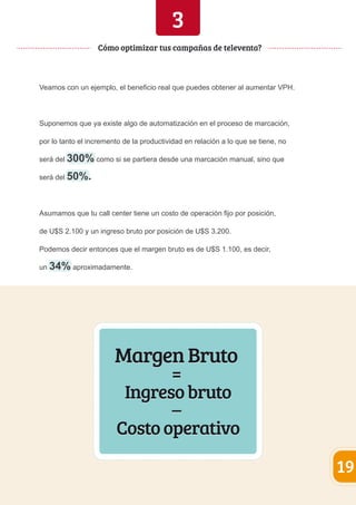 3 
Veamos con un ejemplo, el beneficio real que puedes obtener al aumentar VPH. 
Suponemos que ya existe algo de automatización en el proceso de marcación, 
por lo tanto el incremento de la productividad en relación a lo que se tiene, no 
será del 300% como si se partiera desde una marcación manual, sino que 
será del 50%. 
Asumamos que tu call center tiene un costo de operación fijo por posición, 
de U$S 2.100 y un ingreso bruto por posición de U$S 3.200. 
Podemos decir entonces que el margen bruto es de U$S 1.100, es decir, 
un 34% aproximadamente. 
Margen Bruto 
= 
Ingreso bruto 
– 
Costo operativo 
19 
Cómo optimizar tus campañas de televenta? 
 