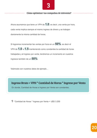 3 
Ahora asumamos que tiene un VPH de 1.0, es decir, una venta por hora, 
cada venta implica siempre el mismo ingreso de dinero y se trabajan 
diariamente la misma cantidad de horas. 
Si logramos incrementar las ventas por hora en un 50%, es decir el 
VPH de 1.0 a 1.5 manteniendo como constantes la cantidad de horas 
trabajadas y el ingreso por venta, tendremos un incremento en nuestros 
ingresos también de un 50%. 
Veámoslo con nuestros datos de ejemplo… 
Ingreso Bruto = VPH * Cantidad de Horas * Ingreso por Venta 
En donde, Cantidad de Horas e Ingreso por Venta son constantes. 
1 * Cantidad de Horas * Ingreso por Venta = U$S 3.200 
20 
Cómo optimizar tus campañas de televenta? 
 