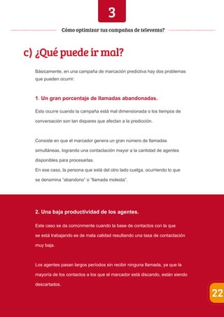 3 
c) ¿Qué puede ir mal? 
Básicamente, en una campaña de marcación predictiva hay dos problemas 
que pueden ocurrir: 
1. Un gran porcentaje de llamadas abandonadas. 
Esto ocurre cuando la campaña está mal dimensionada o los tiempos de 
conversación son tan dispares que afectan a la predicción. 
Consiste en que el marcador genera un gran número de llamadas 
simultáneas, logrando una contactación mayor a la cantidad de agentes 
disponibles para procesarlas. 
En ese caso, la persona que está del otro lado cuelga, ocurriendo lo que 
se denomina “abandono” o “llamada molesta”. 
2. Una baja productividad de los agentes. 
Este caso se da comúnmente cuando la base de contactos con la que 
se está trabajando es de mala calidad resultando una tasa de contactación 
muy baja. 
Los agentes pasan largos períodos sin recibir ninguna llamada, ya que la 
mayoría de los contactos a los que el marcador está discando, están siendo 
descartados. 
22 
Cómo optimizar tus campañas de televenta? 
 