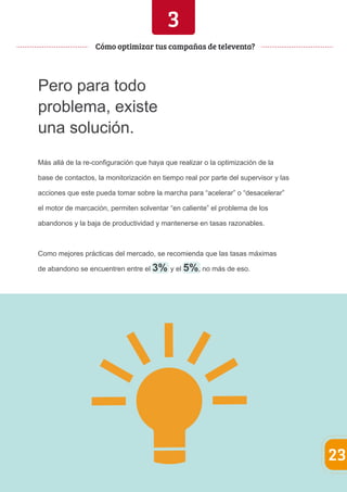 Pero para todo 
problema, existe 
una solución. 
3 
Más allá de la re-configuración que haya que realizar o la optimización de la 
base de contactos, la monitorización en tiempo real por parte del supervisor y las 
acciones que este pueda tomar sobre la marcha para “acelerar” o “desacelerar” 
el motor de marcación, permiten solventar “en caliente” el problema de los 
abandonos y la baja de productividad y mantenerse en tasas razonables. 
Como mejores prácticas del mercado, se recomienda que las tasas máximas 
de abandono se encuentren entre el 3% y el 5%, no más de eso. 
23 
Cómo optimizar tus campañas de televenta? 
 